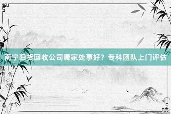 南宁旧货回收公司哪家处事好？专科团队上门评估