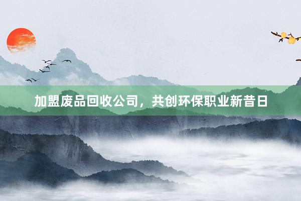 加盟废品回收公司，共创环保职业新昔日