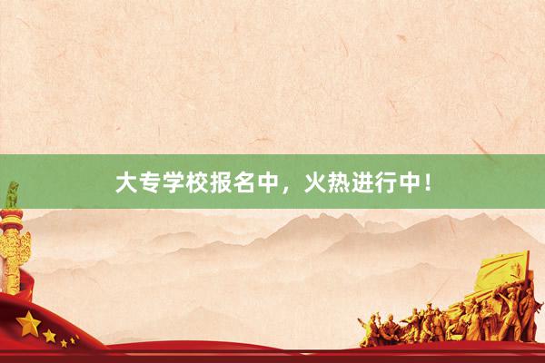 大专学校报名中，火热进行中！